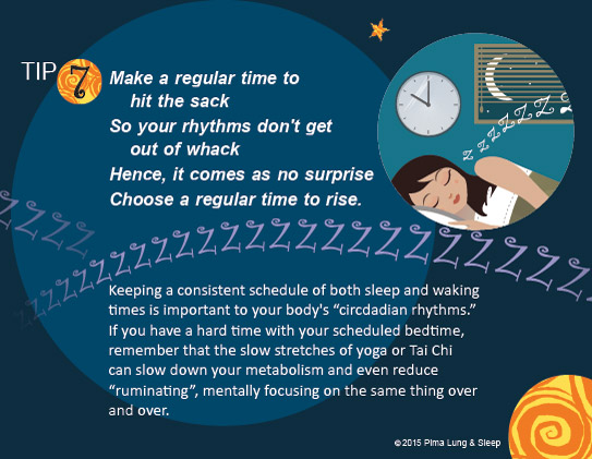 Tip #7: Make a regular time to hit the sack, so your rhythms don't get out of whack. Hence, it comes as no surprise, choose a regular time to rise. Keeping a consistent schedule of both sleep and waking times is important to your body's circadian rhythms.