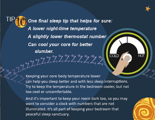 Tip #10: One final sleep tip that helps for sure: A lower night-time temperature, a slightly lower thermostat number, can cool your core for better slumber.
